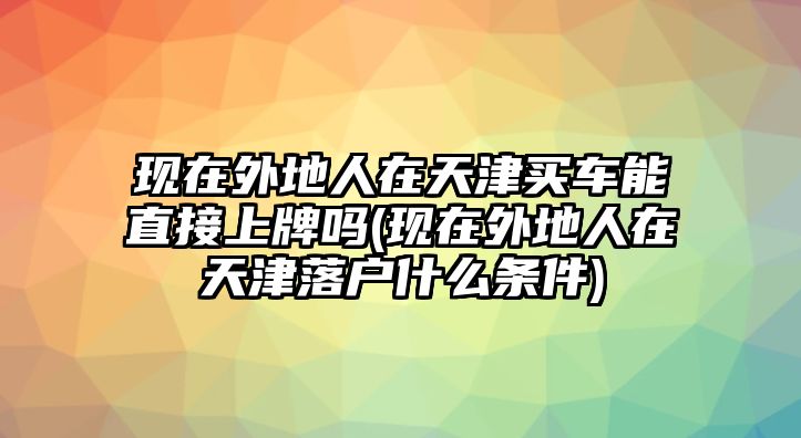 現(xiàn)在外地人在天津買車能直接上牌嗎(現(xiàn)在外地人在天津落戶什么條件)