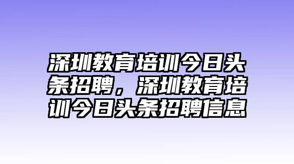 深圳教育培訓(xùn)今日頭條招聘，深圳教育培訓(xùn)今日頭條招聘信息