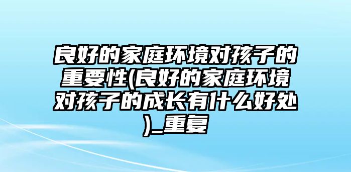 良好的家庭環(huán)境對(duì)孩子的重要性(良好的家庭環(huán)境對(duì)孩子的成長(zhǎng)有什么好處)_重復(fù)