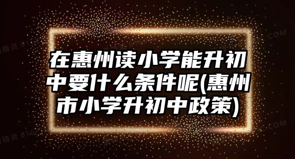 在惠州讀小學(xué)能升初中要什么條件呢(惠州市小學(xué)升初中政策)