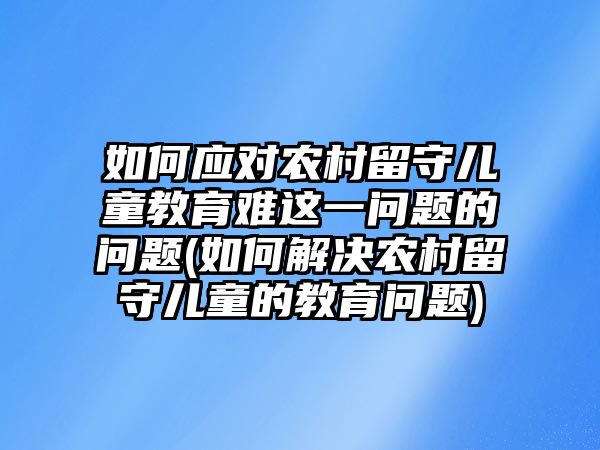 如何應(yīng)對(duì)農(nóng)村留守兒童教育難這一問(wèn)題的問(wèn)題(如何解決農(nóng)村留守兒童的教育問(wèn)題)