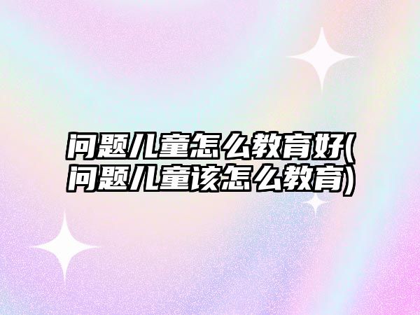 問題兒童怎么教育好(問題兒童該怎么教育)