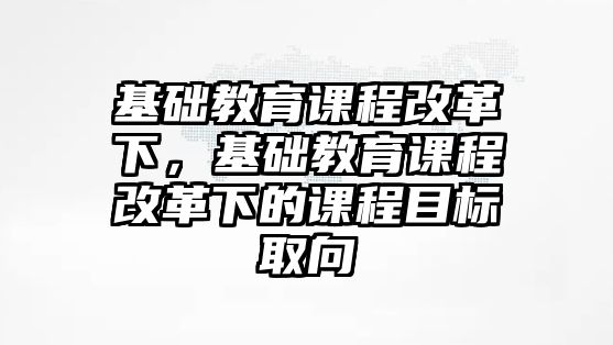 基礎(chǔ)教育課程改革下，基礎(chǔ)教育課程改革下的課程目標(biāo)取向