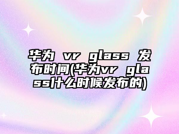 華為 vr glass 發(fā)布時間(華為vr glass什么時候發(fā)布的)