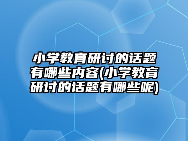 小學(xué)教育研討的話題有哪些內(nèi)容(小學(xué)教育研討的話題有哪些呢)