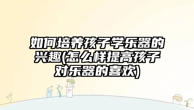 如何培養(yǎng)孩子學樂器的興趣(怎么樣提高孩子對樂器的喜歡)