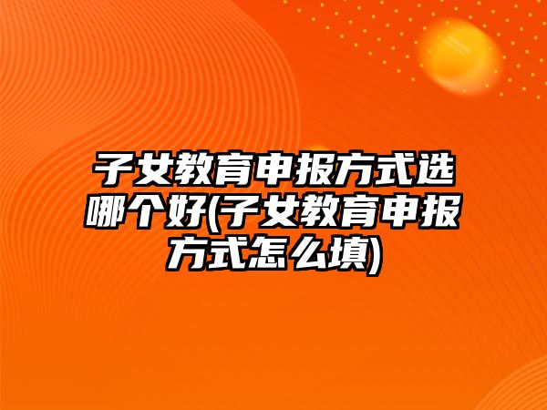 子女教育申報方式選哪個好(子女教育申報方式怎么填)