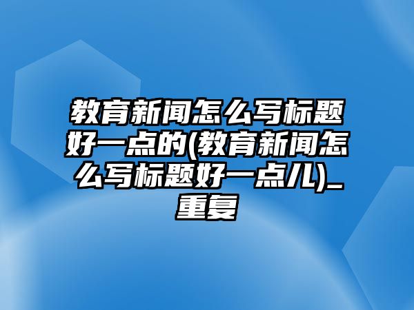 教育新聞怎么寫標題好一點的(教育新聞怎么寫標題好一點兒)_重復(fù)