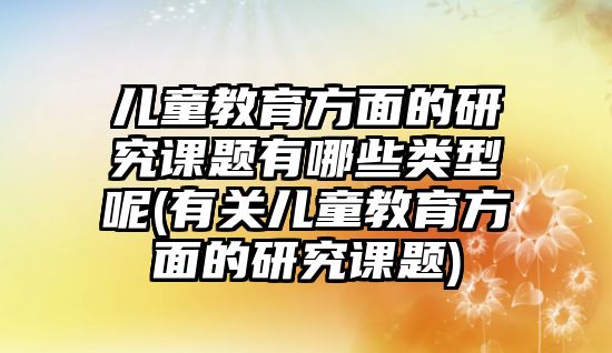 兒童教育方面的研究課題有哪些類型呢(有關兒童教育方面的研究課題)