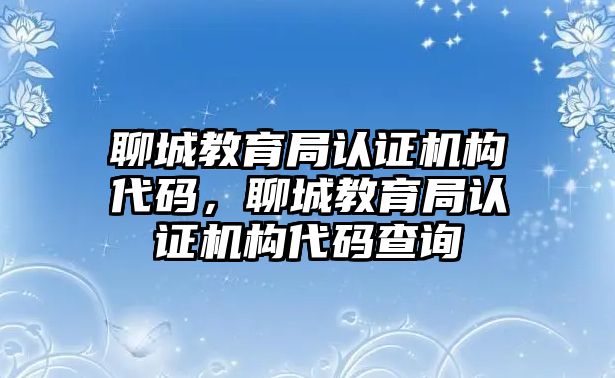 聊城教育局認證機構(gòu)代碼，聊城教育局認證機構(gòu)代碼查詢