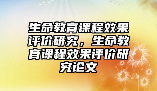 生命教育課程效果評價研究，生命教育課程效果評價研究論文