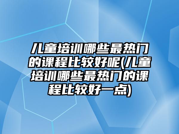 兒童培訓哪些最熱門的課程比較好呢(兒童培訓哪些最熱門的課程比較好一點)