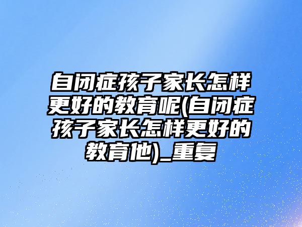 自閉癥孩子家長怎樣更好的教育呢(自閉癥孩子家長怎樣更好的教育他)_重復(fù)