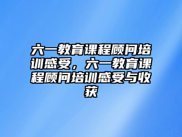 六一教育課程顧問(wèn)培訓(xùn)感受，六一教育課程顧問(wèn)培訓(xùn)感受與收獲