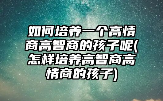 如何培養(yǎng)一個高情商高智商的孩子呢(怎樣培養(yǎng)高智商高情商的孩子)