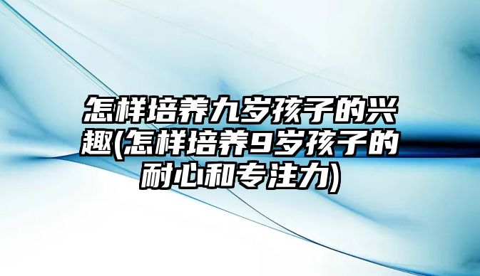 怎樣培養(yǎng)九歲孩子的興趣(怎樣培養(yǎng)9歲孩子的耐心和專注力)