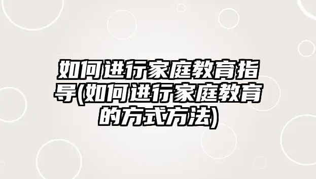 如何進行家庭教育指導(如何進行家庭教育的方式方法)