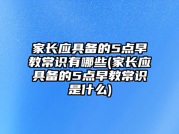 家長應具備的5點早教常識有哪些(家長應具備的5點早教常識是什么)