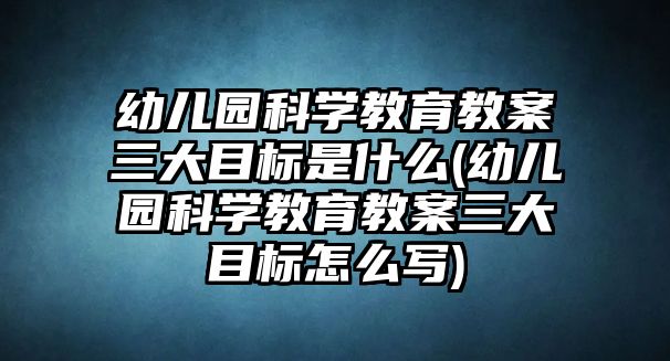 幼兒園科學(xué)教育教案三大目標(biāo)是什么(幼兒園科學(xué)教育教案三大目標(biāo)怎么寫)