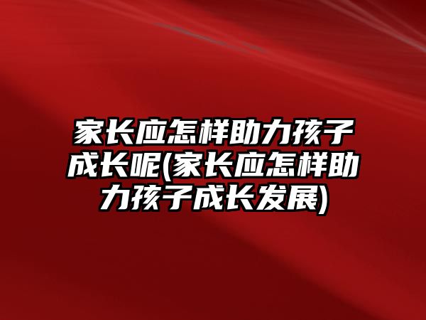 家長應(yīng)怎樣助力孩子成長呢(家長應(yīng)怎樣助力孩子成長發(fā)展)