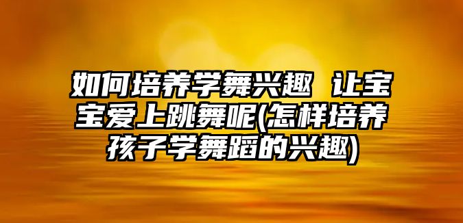 如何培養(yǎng)學舞興趣 讓寶寶愛上跳舞呢(怎樣培養(yǎng)孩子學舞蹈的興趣)