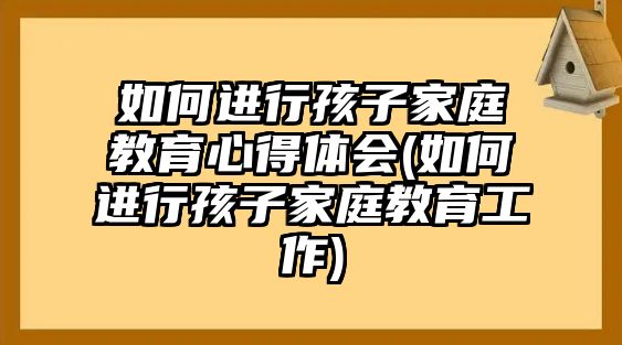 如何進行孩子家庭教育心得體會(如何進行孩子家庭教育工作)