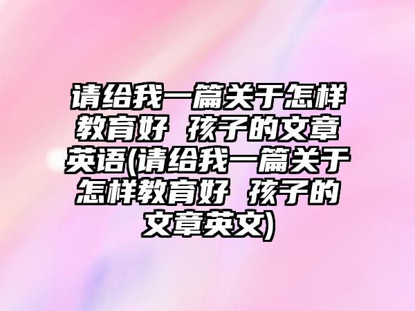 請(qǐng)給我一篇關(guān)于怎樣教育好 孩子的文章英語(請(qǐng)給我一篇關(guān)于怎樣教育好 孩子的文章英文)