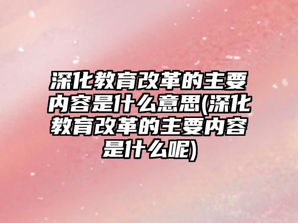 深化教育改革的主要內(nèi)容是什么意思(深化教育改革的主要內(nèi)容是什么呢)