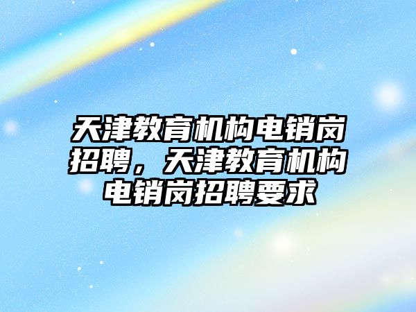 天津教育機(jī)構(gòu)電銷崗招聘，天津教育機(jī)構(gòu)電銷崗招聘要求