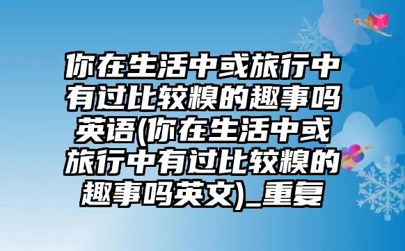 你在生活中或旅行中有過(guò)比較糗的趣事嗎英語(yǔ)(你在生活中或旅行中有過(guò)比較糗的趣事嗎英文)_重復(fù)