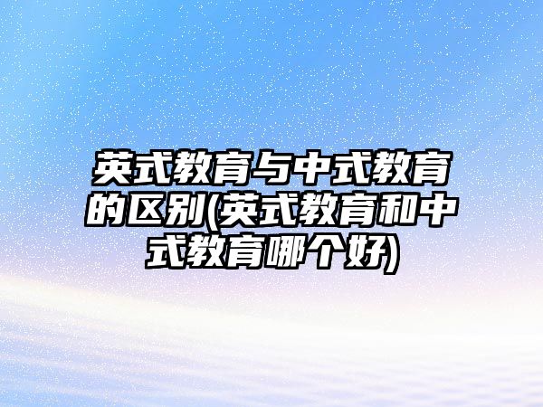 英式教育與中式教育的區(qū)別(英式教育和中式教育哪個(gè)好)