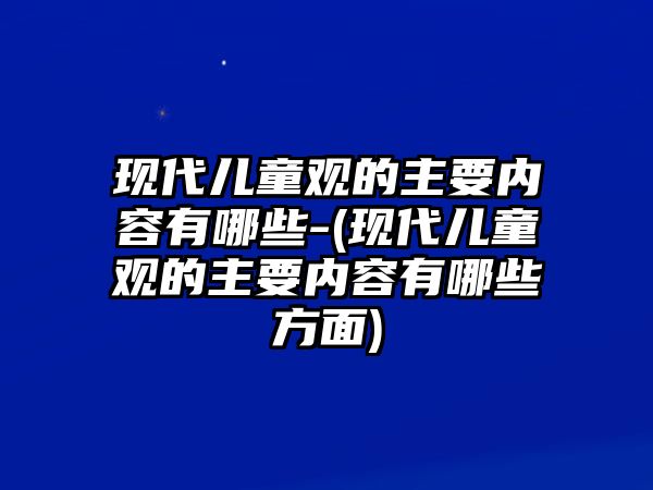 現(xiàn)代兒童觀的主要內容有哪些-(現(xiàn)代兒童觀的主要內容有哪些方面)