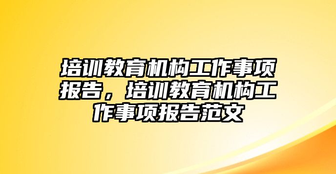 培訓(xùn)教育機(jī)構(gòu)工作事項(xiàng)報告，培訓(xùn)教育機(jī)構(gòu)工作事項(xiàng)報告范文