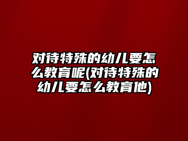 對(duì)待特殊的幼兒要怎么教育呢(對(duì)待特殊的幼兒要怎么教育他)