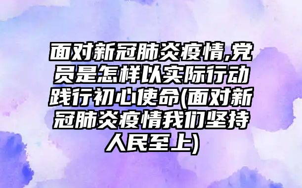 面對新冠肺炎疫情,黨員是怎樣以實(shí)際行動踐行初心使命(面對新冠肺炎疫情我們堅(jiān)持人民至上)