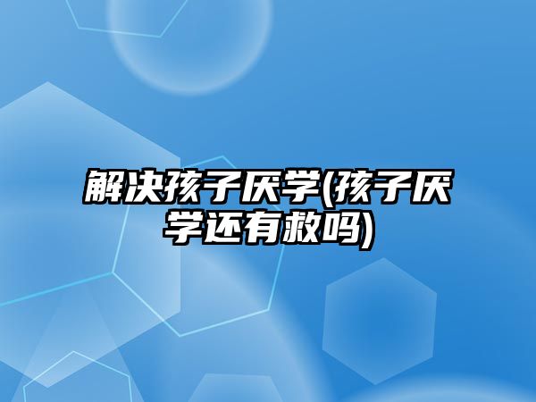 解決孩子厭學(孩子厭學還有救嗎)