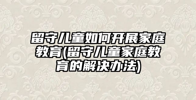 留守兒童如何開展家庭教育(留守兒童家庭教育的解決辦法)