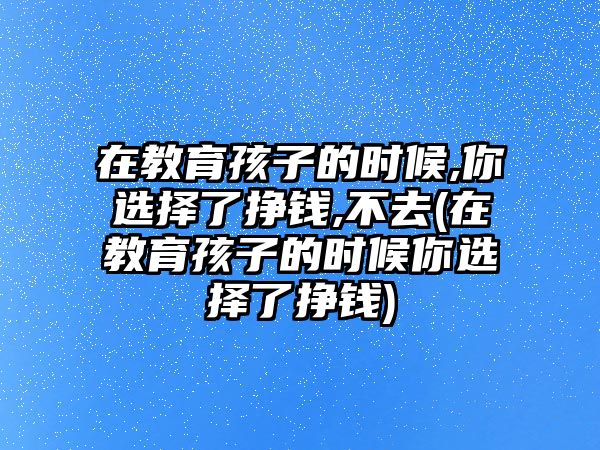 在教育孩子的時(shí)候,你選擇了掙錢,不去(在教育孩子的時(shí)候你選擇了掙錢)