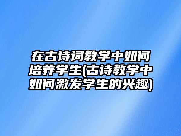 在古詩詞教學中如何培養(yǎng)學生(古詩教學中如何激發(fā)學生的興趣)