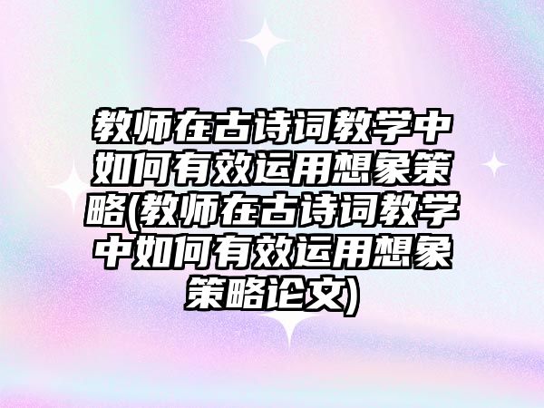 教師在古詩詞教學(xué)中如何有效運(yùn)用想象策略(教師在古詩詞教學(xué)中如何有效運(yùn)用想象策略論文)