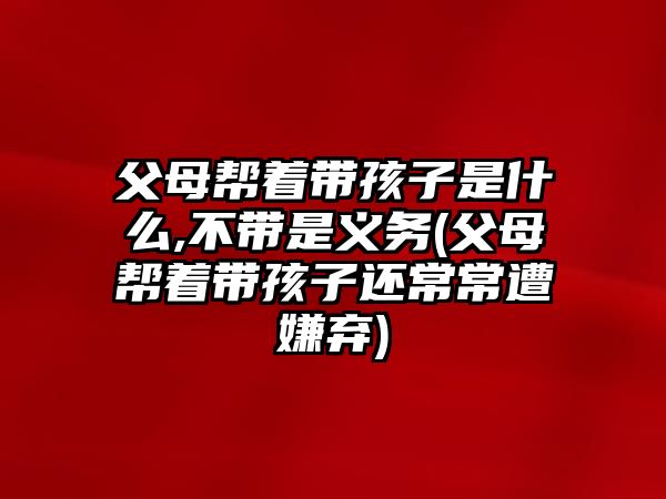 父母幫著帶孩子是什么,不帶是義務(wù)(父母幫著帶孩子還常常遭嫌棄)