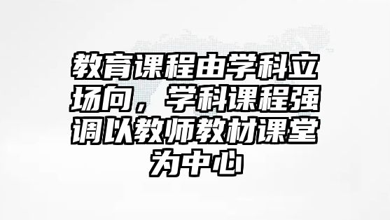 教育課程由學(xué)科立場(chǎng)向，學(xué)科課程強(qiáng)調(diào)以教師教材課堂為中心