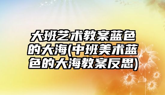 大班藝術教案藍色的大海(中班美術藍色的大海教案反思)