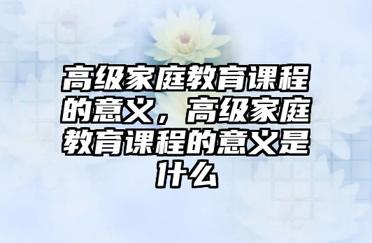 高級(jí)家庭教育課程的意義，高級(jí)家庭教育課程的意義是什么