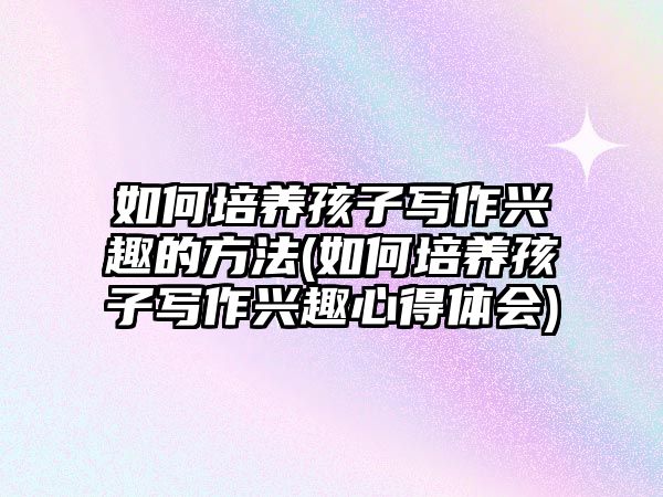 如何培養(yǎng)孩子寫作興趣的方法(如何培養(yǎng)孩子寫作興趣心得體會(huì))