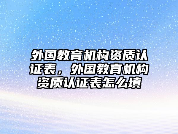 外國(guó)教育機(jī)構(gòu)資質(zhì)認(rèn)證表，外國(guó)教育機(jī)構(gòu)資質(zhì)認(rèn)證表怎么填