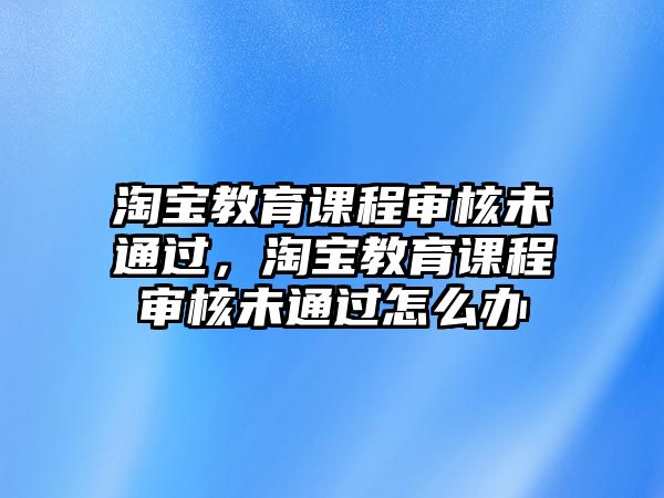 淘寶教育課程審核未通過(guò)，淘寶教育課程審核未通過(guò)怎么辦