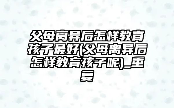 父母離異后怎樣教育孩子最好(父母離異后怎樣教育孩子呢)_重復(fù)