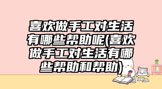 喜歡做手工對生活有哪些幫助呢(喜歡做手工對生活有哪些幫助和幫助)