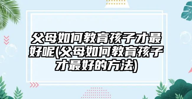 父母如何教育孩子才最好呢(父母如何教育孩子才最好的方法)